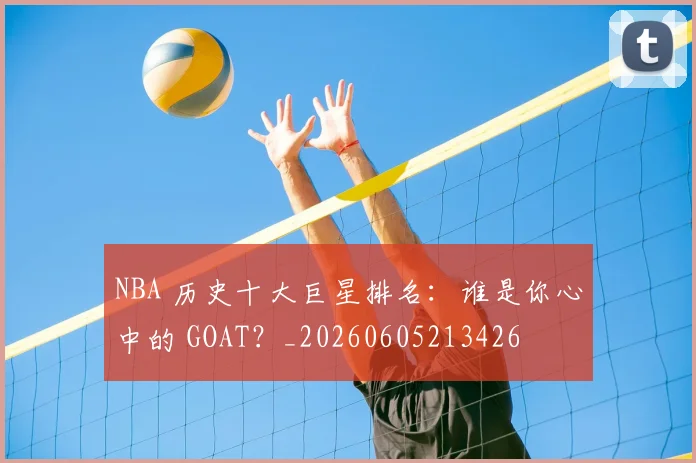NBA 历史十大巨星排名：谁是你心中的 GOAT？_20260605213426