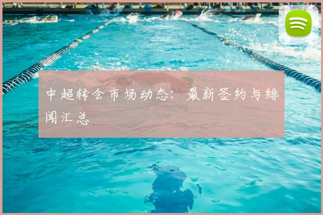 中超转会市场动态：最新签约与绯闻汇总