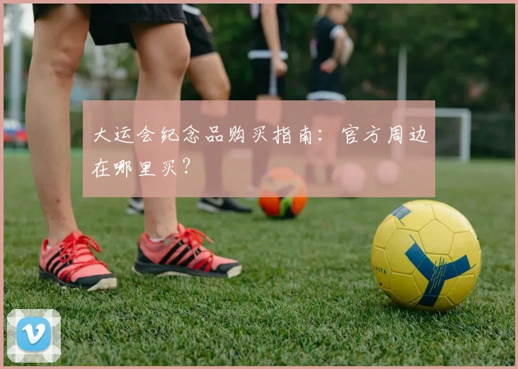 大运会纪念品购买指南：官方周边在哪里买？