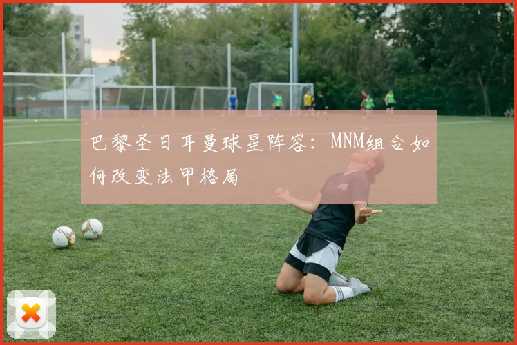 巴黎圣日耳曼球星阵容：MNM组合如何改变法甲格局
