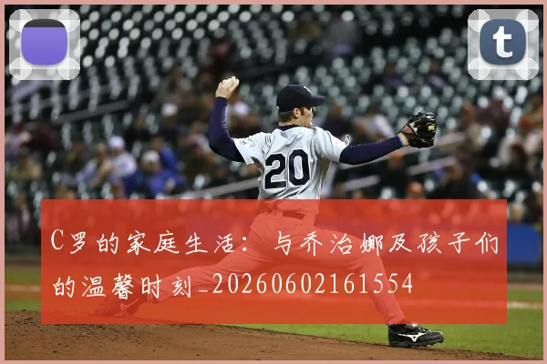 C罗的家庭生活:与乔治娜及孩子们的温馨时刻_20260602161554
