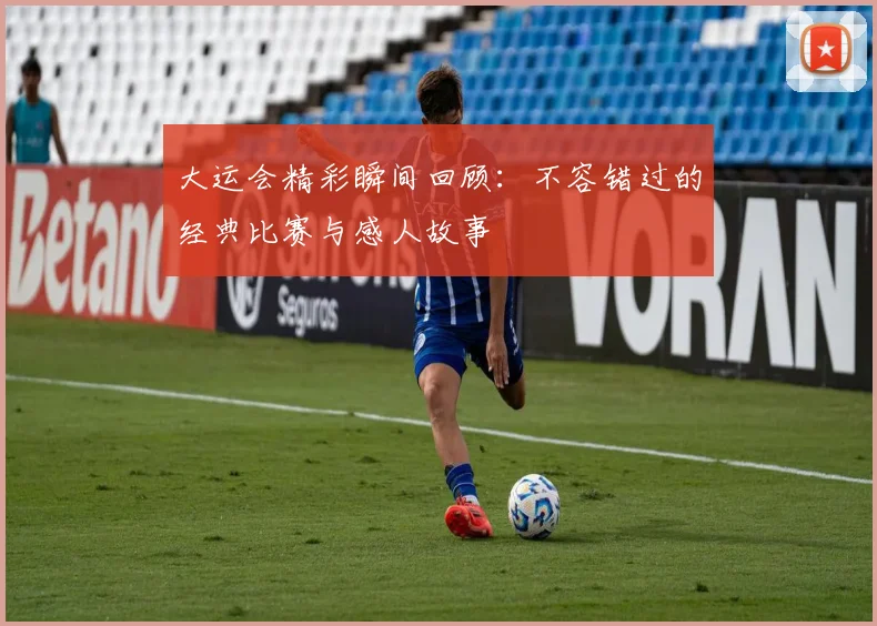大运会精彩瞬间回顾:不容错过的经典比赛与感人故事