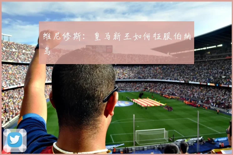 维尼修斯：皇马新王如何征服伯纳乌