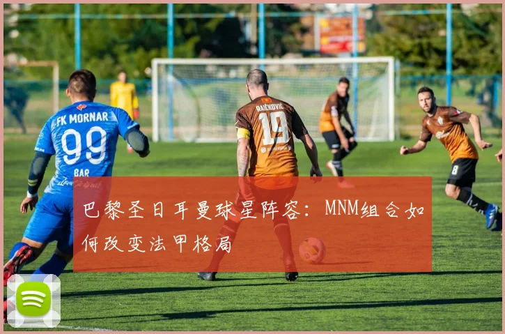 巴黎圣日耳曼球星阵容：MNM组合如何改变法甲格局