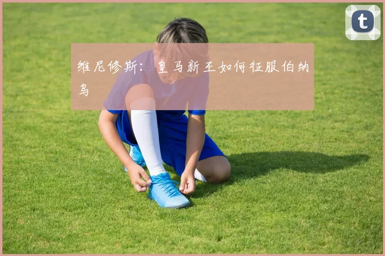 维尼修斯：皇马新王如何征服伯纳乌