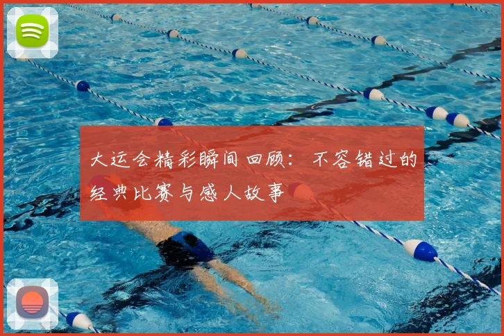 大运会精彩瞬间回顾：不容错过的经典比赛与感人故事